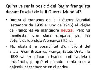 Quina va ser la posició del Règim franquista
davant l’esclat de la II Guerra Mundial?
• Durant el transcurs de la II Guerra Mundial
(setembre de 1939 a juny de 1945) el Règim
de Franco es va mantindre neutral. Però va
manifestar una clara simpatia per les
potències feixistes: Alemanya i Itàlia.
• No obstant la possibilitat d’un triomf del
aliats: Gran Bretanya, França, Estats Units i la
URSS va fer actuar a Franco amb cautela i
prudència, perquè el dictador tenia com a
objectiu perpetuar-se en el poder.
 