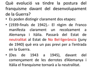 Què evolució va tindre la postura del
franquisme davant del desenvolupament
de la Guerra?
• Es poden distingir clarament dos etapes:
• (1939-finals de 1942).- El règim de Franco
manifesta clarament un recolzament a
Alemanya i Itàlia. Passarà del Estat de
neutralitat al Estat de No Bel·ligerància (juny
de 1940) què era un pas previ per a l’entrada
en la Guerra.
• (Des de 1943 a 1945), davant del
començament de les derrotes d’Alemanya i
Itàlia el franquisme tornarà a la neutralitat.
 