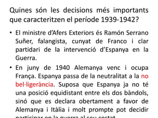 Quines són les decisions més importants
que caracteritzen el període 1939-1942?
• El ministre d’Afers Exteriors és Ramón Serrano
Suñer, falangista, cunyat de Franco i clar
partidari de la intervenció d’Espanya en la
Guerra.
• En juny de 1940 Alemanya venc i ocupa
França. Espanya passa de la neutralitat a la no
bel·ligerància. Suposa que Espanya ja no té
una posició equidistant entre els dos bàndols,
sinó que es declara obertament a favor de
Alemanya i Itàlia i molt prompte pot decidir
 