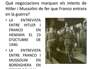 Què negociacions marquen els intents de
Hitler i Mussolini de fer que Franco entrara
en la guerra?
• LA ENTREVISTA
ENTRE HITLER I
FRANCO EN
HENDAYA EL 23
D’OCTUBRE DE
1940.
• LA ENTREVISTA
ENTRE FRANCO I
MUSSOLINI EN
BORDIGHERA EN
 