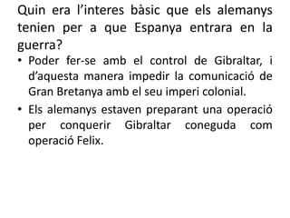 Quin era l’interes bàsic que els alemanys
tenien per a que Espanya entrara en la
guerra?
• Poder fer-se amb el control de Gibraltar, i
d’aquesta manera impedir la comunicació de
Gran Bretanya amb el seu imperi colonial.
• Els alemanys estaven preparant una operació
per conquerir Gibraltar coneguda com
operació Felix.
 