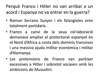 Perquè Franco i Hitler no van arribar a un
acord i Espanya no va entrar en la guerra?
• Ramon Serrano Sunyer i els falangistes eren
totalment partidaris.
• Franco a canvi de la seua col·laboració
demanava ampliar el protectorat espanyol en
el Nord d’Africa a costa dels dominis francesos
i una massiva ajuda militar econòmica i militar
d’Alemanya.
• Les pretensions de Franco van parèixer
excessives a Hitler i sobretot xocaven amb les
ambicions de Mussolini.
 