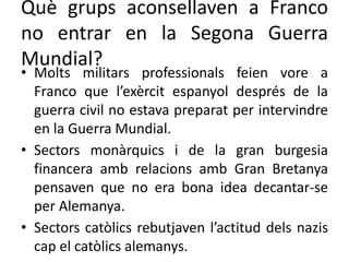 Què grups aconsellaven a Franco
no entrar en la Segona Guerra
Mundial?
• Molts militars professionals feien vore a
Franco que l’exèrcit espanyol després de la
guerra civil no estava preparat per intervindre
en la Guerra Mundial.
• Sectors monàrquics i de la gran burgesia
financera amb relacions amb Gran Bretanya
pensaven que no era bona idea decantar-se
per Alemanya.
• Sectors catòlics rebutjaven l’actitud dels nazis
cap el catòlics alemanys.
 