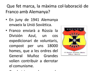 Que fet marca, la màxima col·laboració de
Franco amb Alemanya?
• En juny de 1941 Alemanya
envaeix la Unió Soviètica.
• Franco enviarà a Rússia la
División Azul, un cos
expedicionari de voluntaris,
compost per uns 18000
homes, que a les ordres del
General Muñoz Grandes
volien contribuir a derrotar
el comunisme.
 