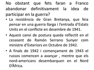 No obstant que fets faran a Franco
abandonar definitivament la idea de
participar en la guerra?
• La resistència de Gran Bretanya, que feia
pensar en una guerra llarga i l’entrada d’Estats
Units en el conflicte en desembre de 1941.
• Aquest canvi de postura queda reflectit en el
cesasent de Ramón Serrano Sunyer com
ministre d’Exteriors en Octubre de 1942.
• A finals de 1942 i començament de 1943 el
russos comencen a avançar , mentre que els
nord-americans desembarquen en el Nord
D’Àfrica.
 