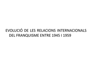 EVOLUCIÓ DE LES RELACIONS INTERNACIONALS
DEL FRANQUISME ENTRE 1945 I 1959
 