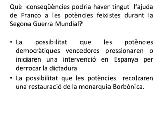 Què conseqüències podria haver tingut l’ajuda
de Franco a les potències feixistes durant la
Segona Guerra Mundial?
• La possibilitat que les potències
democràtiques vencedores pressionaren o
iniciaren una intervenció en Espanya per
derrocar la dictadura.
• La possibilitat que les potències recolzaren
una restauració de la monarquia Borbònica.
 