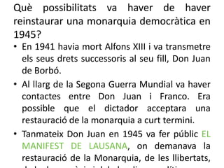 Què possibilitats va haver de haver
reinstaurar una monarquia democràtica en
1945?
• En 1941 havia mort Alfons XIII i va transmetre
els seus drets successoris al seu fill, Don Juan
de Borbó.
• Al llarg de la Segona Guerra Mundial va haver
contactes entre Don Juan i Franco. Era
possible que el dictador acceptara una
restauració de la monarquia a curt termini.
• Tanmateix Don Juan en 1945 va fer públic EL
MANIFEST DE LAUSANA, on demanava la
restauració de la Monarquia, de les llibertats,
 