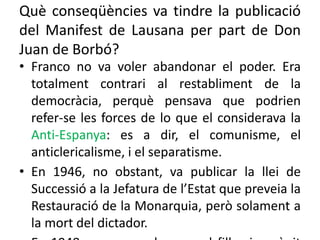 Què conseqüències va tindre la publicació
del Manifest de Lausana per part de Don
Juan de Borbó?
• Franco no va voler abandonar el poder. Era
totalment contrari al restabliment de la
democràcia, perquè pensava que podrien
refer-se les forces de lo que el considerava la
Anti-Espanya: es a dir, el comunisme, el
anticlericalisme, i el separatisme.
• En 1946, no obstant, va publicar la llei de
Successió a la Jefatura de l’Estat que preveia la
Restauració de la Monarquia, però solament a
la mort del dictador.
 