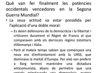 Què van fer finalment les potències
occidentals vencedores en la Segona
Guerra Mundial?
• La seua actitud va estar presidida per
l’aplicació d’una doble moral:
– Es deien defensores de la democràcia i la llibertat i
criticaren durament el Règim de Franco al que
comparaven amb els derrocats règims totalitaris
d’Alemanya i Itàlia.
– Però al mateix temps sabien que començava una
nova era d’enfrontament amb la URSS, que
dominava la meitat d’Europa. Per això van preferir
a llarg termini mantindre una dictadura
anticomunista, abans de permetre que una
 