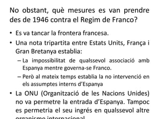 No obstant, què mesures es van prendre
des de 1946 contra el Regim de Franco?
• Es va tancar la frontera francesa.
• Una nota tripartita entre Estats Units, França i
Gran Bretanya establia:
– La impossibilitat de qualssevol associació amb
Espanya mentre governa-se Franco.
– Però al mateix temps establia la no intervenció en
els assumptes interns d’Espanya
• La ONU (Organització de les Nacions Unides)
no va permetre la entrada d’Espanya. Tampoc
es permetria el seu ingrés en qualssevol altre
 