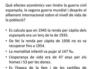 Què efectes econòmics van tindre la guerra civil
espanyola, la segona guerra mundial i desprès el
aïllament internacional sobre el nivell de vida de
la població?
• Es calcula que en 1945 la renda per càpita dels
espanyols era un terç de la de 1935.
• De fet la renda per càpita de 1936 no es va
recuperar fins a 1954.
• La mortalitat infantil va pujar al 147 ‰.
• L’esperança de vida era de 47 anys per els
homes i 53 per les dones.
• Es l’època de la fam i de les cartilles de
 