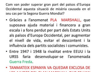Com van poder superar gran part del països d’Europa
Occidental aquesta situació de misèria causada en el
seu cas per la Segona Guerra Mondial?
• Gràcies a l’anomenat PLA MARSHALL, que
suposava ajuda material i financera a gran
escala i a fons perdut per part dels Estats Units
als països d’Europa Occidental, per augmentar
el nivell de vida, evitar el descontent i la
influència dels partits socialistes i comunistes.
• Entre 1947 i 1948 la rivalitat entre EEUU i la
URSS faria desenvolupar-se l’anomenada
Guerra Freda.
• TANMATEIX ESPANYA VA QUEDAR EXCLOSA DE
 