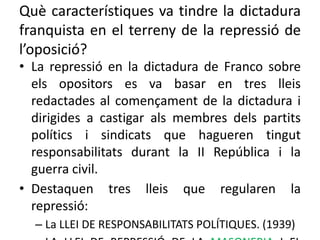 Què característiques va tindre la dictadura
franquista en el terreny de la repressió de
l’oposició?
• La repressió en la dictadura de Franco sobre
els opositors es va basar en tres lleis
redactades al començament de la dictadura i
dirigides a castigar als membres dels partits
polítics i sindicats que hagueren tingut
responsabilitats durant la II República i la
guerra civil.
• Destaquen tres lleis que regularen la
repressió:
– La LLEI DE RESPONSABILITATS POLÍTIQUES. (1939)
 