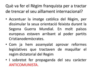 Què va fer el Règim franquista per a tractar
de trencar el seu aïllament internacional?
• Accentuar la imatge catòlica del Règim, per
dissimular la seua orientació feixista durant la
Segona Guerra Mundial. En molt països
europeus estaven arribant al poder partits
Cristianodemòcrates.
• Com ja hem assenyalat aprovar reformes
legislatives que tractaven de maquillar el
regim dictatorial del Regim
• I sobretot fer propaganda del seu caràcter
ANTICOMUNISTA.
 
