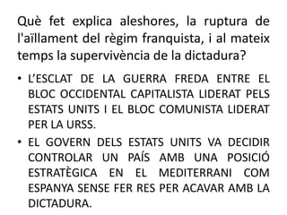 Què fet explica aleshores, la ruptura de
l'aïllament del règim franquista, i al mateix
temps la supervivència de la dictadura?
• L’ESCLAT DE LA GUERRA FREDA ENTRE EL
BLOC OCCIDENTAL CAPITALISTA LIDERAT PELS
ESTATS UNITS I EL BLOC COMUNISTA LIDERAT
PER LA URSS.
• EL GOVERN DELS ESTATS UNITS VA DECIDIR
CONTROLAR UN PAÍS AMB UNA POSICIÓ
ESTRATÈGICA EN EL MEDITERRANI COM
ESPANYA SENSE FER RES PER ACAVAR AMB LA
DICTADURA.
 
