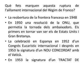 Què fets marquen aquesta ruptura de
l'aïllament internacional del Règim de Franco?
• La reobertura de la frontera francesa en 1948
• En 1950 una resolució de la ONU, que
permetia la tornada dels ambaixadors. Els
primers en tornar van ser els de Estats Units i
Gran Bretanya.
• La celebració en Espanya en 1952 d’un
Congrés Eucarístic internacional i després en
1953 la signatura d’un NOU CONCORDAT amb
el Vaticà.
• En 1953 la signatura d’un TRACTAT DE
 