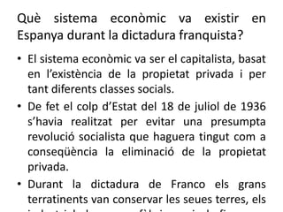 Què sistema econòmic va existir en
Espanya durant la dictadura franquista?
• El sistema econòmic va ser el capitalista, basat
en l’existència de la propietat privada i per
tant diferents classes socials.
• De fet el colp d’Estat del 18 de juliol de 1936
s’havia realitzat per evitar una presumpta
revolució socialista que haguera tingut com a
conseqüència la eliminació de la propietat
privada.
• Durant la dictadura de Franco els grans
terratinents van conservar les seues terres, els
 