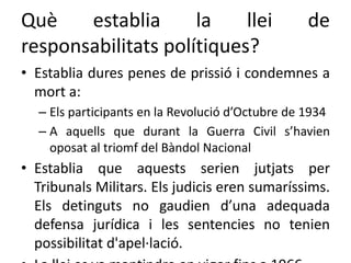 Què establia la llei de
responsabilitats polítiques?
• Establia dures penes de prissió i condemnes a
mort a:
– Els participants en la Revolució d’Octubre de 1934
– A aquells que durant la Guerra Civil s’havien
oposat al triomf del Bàndol Nacional
• Establia que aquests serien jutjats per
Tribunals Militars. Els judicis eren sumaríssims.
Els detinguts no gaudien d’una adequada
defensa jurídica i les sentencies no tenien
possibilitat d'apel·lació.
 