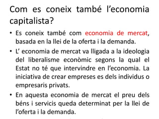 Com es coneix també l’economia
capitalista?
• Es coneix també com economia de mercat,
basada en la llei de la oferta i la demanda.
• L’ economia de mercat va lligada a la ideologia
del liberalisme econòmic segons la qual el
Estat no té que intervindre en l’economia. La
iniciativa de crear empreses es dels individus o
empresaris privats.
• En aquesta economia de mercat el preu dels
béns i servicis queda determinat per la llei de
l’oferta i la demanda.
 