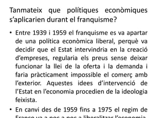 Tanmateix que polítiques econòmiques
s’aplicarien durant el franquisme?
• Entre 1939 i 1959 el franquisme es va apartar
de una política econòmica liberal, perquè va
decidir que el Estat intervindria en la creació
d’empreses, regularia els preus sense deixar
funcionar la llei de la oferta i la demanda i
faria pràcticament impossible el comerç amb
l’exterior. Aquestes idees d’intervenció de
l’Estat en l’economia procedien de la ideologia
feixista.
• En canvi des de 1959 fins a 1975 el regim de
 