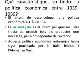 Què característiques va tindre la
política econòmica entre 1939-
1959?
• El intent de desenvolupar una política
econòmica AUTÀRQUICA.
• La AUTARQUIA és el intent pel qual un Estat
tracta de produir tots els productes que
necessita, per a no dependre de l’exterior.
• Aquesta política econòmica autàrquica havia
sigut practicada per la Itàlia feixista i
l'Alemanya Nazi.
 