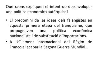 Què raons expliquen el intent de desenvolupar
una política econòmica autàrquica?
• El predomini de les idees dels falangistes en
aquesta primera etapa del franquisme, que
propugnaven una política econòmica
nacionalista i de substitució d’importacions.
• A l’aïllament internacional del Règim de
Franco al acabar la Segona Guerra Mundial.
 