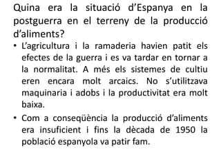 Quina era la situació d’Espanya en la
postguerra en el terreny de la producció
d’aliments?
• L’agricultura i la ramaderia havien patit els
efectes de la guerra i es va tardar en tornar a
la normalitat. A més els sistemes de cultiu
eren encara molt arcaics. No s’utilitzava
maquinaria i adobs i la productivitat era molt
baixa.
• Com a conseqüència la producció d’aliments
era insuficient i fins la dècada de 1950 la
població espanyola va patir fam.
 