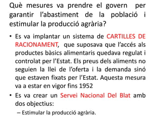 Què mesures va prendre el govern per
garantir l’abastiment de la població i
estimular la producció agrària?
• Es va implantar un sistema de CARTILLES DE
RACIONAMENT, que suposava que l’accés als
productes bàsics alimentaris quedava regulat i
controlat per l’Estat. Els preus dels aliments no
seguien la llei de l’oferta i la demanda sinó
que estaven fixats per l’Estat. Aquesta mesura
va a estar en vigor fins 1952
• Es va crear un Servei Nacional Del Blat amb
dos objectius:
– Estimular la producció agrària.
 