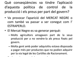 Què conseqüències va tindre l’aplicació
d’aquesta política de control de la
producció i els preus per part del govern?
• Va provocar l’aparició del MERCAT NEGRE o
com també va passar a ser conegut com l’
ESTRAPERLO.
• El Mercat Negre es va generar perquè:
– Molts agricultors amagaven part de la seua
producció per a no vendre-la als preus fixats pel
govern.
– Molta gent amb poder adquisitiu estava disposada
a pagar més per productes que no podien adquirir
per la via legal de les Cartilles de Racionament.
 