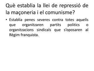 Què establia la llei de repressió de
la maçoneria i el comunisme?
• Establia penes severes contra totes aquells
que organitzaren partits politics o
organitzacions sindicals que s’oposaren al
Règim franquista.
 