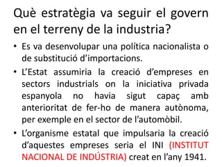 Què estratègia va seguir el govern
en el terreny de la industria?
• Es va desenvolupar una política nacionalista o
de substitució d’importacions.
• L’Estat assumiria la creació d’empreses en
sectors industrials on la iniciativa privada
espanyola no havia sigut capaç amb
anterioritat de fer-ho de manera autònoma,
per exemple en el sector de l’automòbil.
• L’organisme estatal que impulsaria la creació
d’aquestes empreses seria el INI (INSTITUT
NACIONAL DE INDÚSTRIA) creat en l’any 1941.
 