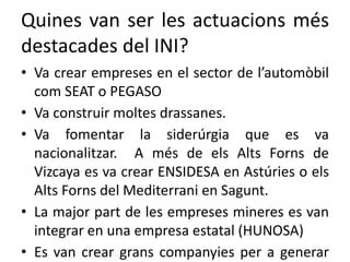 Quines van ser les actuacions més
destacades del INI?
• Va crear empreses en el sector de l’automòbil
com SEAT o PEGASO
• Va construir moltes drassanes.
• Va fomentar la siderúrgia que es va
nacionalitzar. A més de els Alts Forns de
Vizcaya es va crear ENSIDESA en Astúries o els
Alts Forns del Mediterrani en Sagunt.
• La major part de les empreses mineres es van
integrar en una empresa estatal (HUNOSA)
• Es van crear grans companyies per a generar
 