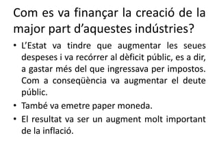 Com es va finançar la creació de la
major part d’aquestes indústries?
• L’Estat va tindre que augmentar les seues
despeses i va recórrer al dèficit públic, es a dir,
a gastar més del que ingressava per impostos.
Com a conseqüència va augmentar el deute
públic.
• També va emetre paper moneda.
• El resultat va ser un augment molt important
de la inflació.
 