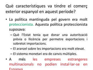 Què característiques va tindre el comerç
exterior espanyol en aquest període?
• La política mantinguda pel govern era molt
proteccionista. Aquesta política proteccionista
suposava:
– Què l’Estat tenia que donar una autorització
prèvia o llicència per permetre exportacions i
sobretot importacions.
– El aranzel sobre les importacions era molt elevat.
– El sistema monetari era de canvis múltiples.
• A més les empreses estrangeres
multinacionals no podien instal·lar-se en
 