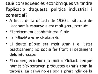 Què conseqüències econòmiques va tindre
l’aplicació d’aquesta política industrial i
comercial?
• A finals de la dècada de 1950 la situació de
l’economia espanyola era molt greu, perquè:
• El creixement econòmic era feble.
• La inflació era molt elevada.
• El deute públic era molt gran i el Estat
pràcticament no podia fer front al pagament
dels interessos.
• El comerç exterior era molt deficitari, perquè
només s’exportaven productes agraris com la
taronja. En canvi no es podia prescindir de la
 