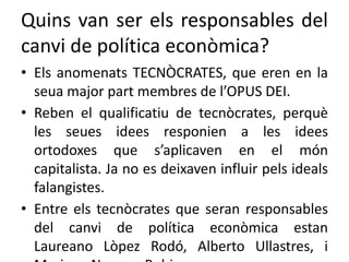 Quins van ser els responsables del
canvi de política econòmica?
• Els anomenats TECNÒCRATES, que eren en la
seua major part membres de l’OPUS DEI.
• Reben el qualificatiu de tecnòcrates, perquè
les seues idees responien a les idees
ortodoxes que s’aplicaven en el món
capitalista. Ja no es deixaven influir pels ideals
falangistes.
• Entre els tecnòcrates que seran responsables
del canvi de política econòmica estan
Laureano Lòpez Rodó, Alberto Ullastres, i
 