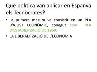 Què política van aplicar en Espanya
els Tecnòcrates?
• La primera mesura va consistir en un PLA
D’AJUST ECONÒMIC, conegut com PLA
D’ESTABILITZACIÓ DE 1959.
• LA LIBERALITZACIÓ DE L’ECONOMIA
 