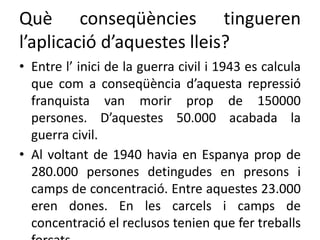 Què conseqüències tingueren
l’aplicació d’aquestes lleis?
• Entre l’ inici de la guerra civil i 1943 es calcula
que com a conseqüència d’aquesta repressió
franquista van morir prop de 150000
persones. D’aquestes 50.000 acabada la
guerra civil.
• Al voltant de 1940 havia en Espanya prop de
280.000 persones detingudes en presons i
camps de concentració. Entre aquestes 23.000
eren dones. En les carcels i camps de
concentració el reclusos tenien que fer treballs
 