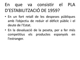 En que va consistir el PLA
D'ESTABILITZACIÓ DE 1959?
• En un fort retall de les despeses públiques
amb l’objectiu de reduir el dèficit públic i el
deute de l’Estat.
• En la devaluació de la peseta, per a fer més
competitius els productes espanyols en
l'estranger.
 