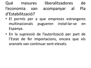Què mesures liberalitzadores de
l’economia van acompanyar al Pla
d'Estabilització?
• El permís per a que empreses estrangeres
multinacionals pugueren instal·lar-se en
Espanya.
• En la supressió de l’autorització per part de
l’Estat de fer importacions, encara que els
aranzels van continuar sent elevats.
 