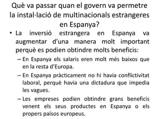 Què va passar quan el govern va permetre
la instal·lació de multinacionals estrangeres
en Espanya?
• La inversió estrangera en Espanya va
augmentar d’una manera molt important
perquè es podien obtindre molts beneficis:
– En Espanya els salaris eren molt més baixos que
en la resta d’Europa.
– En Espanya pràcticament no hi havia conflictivitat
laboral, perquè havia una dictadura que impedia
les vagues.
– Les empreses podien obtindre grans beneficis
venent els seus productes en Espanya o els
propers països europeus.
 