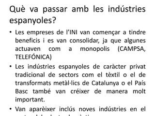 Què va passar amb les indústries
espanyoles?
• Les empreses de l’INI van començar a tindre
beneficis i es van consolidar, ja que algunes
actuaven com a monopolis (CAMPSA,
TELEFÓNICA)
• Les indústries espanyoles de caràcter privat
tradicional de sectors com el tèxtil o el de
transformats metàl·lics de Catalunya o el País
Basc també van créixer de manera molt
important.
• Van aparèixer inclús noves indústries en el
 