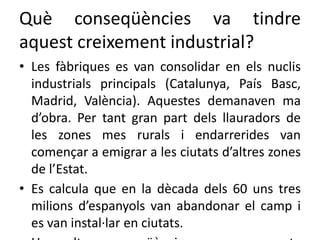 Què conseqüències va tindre
aquest creixement industrial?
• Les fàbriques es van consolidar en els nuclis
industrials principals (Catalunya, País Basc,
Madrid, València). Aquestes demanaven ma
d’obra. Per tant gran part dels llauradors de
les zones mes rurals i endarrerides van
començar a emigrar a les ciutats d’altres zones
de l’Estat.
• Es calcula que en la dècada dels 60 uns tres
milions d’espanyols van abandonar el camp i
es van instal·lar en ciutats.
 