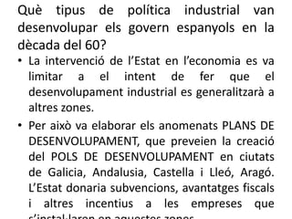 Què tipus de política industrial van
desenvolupar els govern espanyols en la
dècada del 60?
• La intervenció de l’Estat en l’economia es va
limitar a el intent de fer que el
desenvolupament industrial es generalitzarà a
altres zones.
• Per això va elaborar els anomenats PLANS DE
DESENVOLUPAMENT, que preveien la creació
del POLS DE DESENVOLUPAMENT en ciutats
de Galicia, Andalusia, Castella i Lleó, Aragó.
L’Estat donaria subvencions, avantatges fiscals
i altres incentius a les empreses que
 