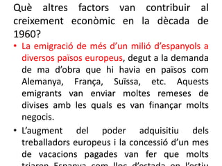 Què altres factors van contribuir al
creixement econòmic en la dècada de
1960?
• La emigració de més d’un milió d’espanyols a
diversos països europeus, degut a la demanda
de ma d’obra que hi havia en països com
Alemanya, França, Suïssa, etc. Aquests
emigrants van enviar moltes remeses de
divises amb les quals es van finançar molts
negocis.
• L’augment del poder adquisitiu dels
treballadors europeus i la concessió d’un mes
de vacacions pagades van fer que molts
 