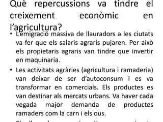 Què repercussions va tindre el
creixement econòmic en
l’agricultura?
• L’emigració massiva de llauradors a les ciutats
va fer que els salaris agraris pujaren. Per això
els propietaris agraris van tindre que invertir
en maquinaria.
• Les activitats agràries (agricultura i ramaderia)
van deixar de ser d’autoconsum i es va
transformar en comercials. Els productes es
van destinar als mercats urbans. Va haver cada
vegada major demanda de productes
ramaders com la carn i els ous.
 
