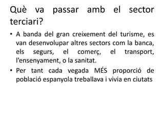 Què va passar amb el sector
terciari?
• A banda del gran creixement del turisme, es
van desenvolupar altres sectors com la banca,
els segurs, el comerç, el transport,
l’ensenyament, o la sanitat.
• Per tant cada vegada MÉS proporció de
població espanyola treballava i vivia en ciutats
 