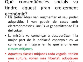 Què conseqüències socials va
tindre aquest gran creixement
econòmic?
• Els treballadors van augmentar el seu poder
adquisitiu, i van gaudir de cases amb
electrodomèstics i inclús va generalitzar-se l’ús
del cotxe.
• La misèria va començar a desaparèixer i la
major part de la població espanyola es va
començar a integrar en lo que anomenem
classes mitjanes.
• Aquestes classes mitjanes cada vegada tenien
més cultura, volien més llibertat, adoptaven
 