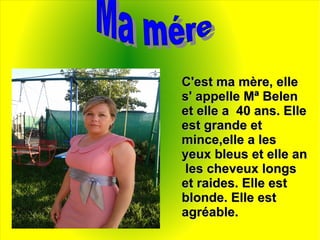 C'est ma mère, elleC'est ma mère, elle
s' appelle Mª Belens' appelle Mª Belen
et elle a 40 ans. Elleet elle a 40 ans. Elle
est grande etest grande et
mince,elle a lesmince,elle a les
yeux bleus et elle anyeux bleus et elle an
les cheveux longsles cheveux longs
et raides. Elle estet raides. Elle est
blonde. Elle estblonde. Elle est
agréable.agréable.
 